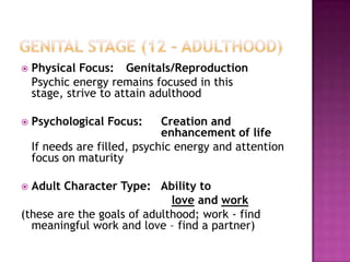 Genital Stage (12 – Adulthood)Physical Focus:	Genitals/Reproduction   Psychic energy remains focused in this stage, strive to attain adulthoodPsychological Focus:	Creation and 					enhancement of life	If needs are filled, psychic energy and attention focus on maturityAdult Character Type:   Ability to love and work(these are the goals of adulthood; work - find meaningful work and love – find a partner)