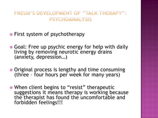 Freud’s development of “Talk therapy”:  PsychoanalysisFirst system of psychotherapyGoal: Free up psychic energy for help with daily living by removing neurotic energy drains (anxiety, depression…)Original process is lengthy and time consuming (three – four hours per week for many years)When client begins to “resist” therapeutic suggestions it means therapy is working because the therapist has found the uncomfortable and forbidden feelings!!!