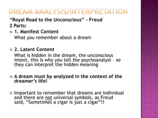 Dream Analysis/Interpretation“Royal Road to the Unconscious” – Freud2 Parts:1. Manifest Content	What you remember about a dream2. Latent Content	What is hidden in the dream, the unconscious intent, this is why you tell the psychoanalyst – so they can interpret the hidden meaningA dream must by analyzed in the context of the dreamer’s life!Important to remember that dreams are individual and there are not universal symbols, as Freud said, “Sometimes a cigar is just a cigar”!!