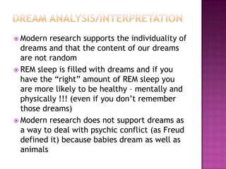 Dream Analysis/InterpretationModern research supports the individuality of dreams and that the content of our dreams are not randomREM sleep is filled with dreams and if you have the “right” amount of REM sleep you are more likely to be healthy – mentally and physically !!! (even if you don’t remember those dreams)Modern research does not support dreams as a way to deal with psychic conflict (as Freud defined it) because babies dream as well as animals