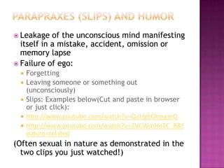 Parapraxes (Slips) and Humor  Leakage of the unconscious mind manifesting itself in a mistake, accident, omission or memory lapseFailure of ego:ForgettingLeaving someone or something out (unconsciously)Slips: Examples below(Cut and paste in browser or just click):http://www.youtube.com/watch?v=QaHgbOtmgmQhttp://www.youtube.com/watch?v=2VCWmHeTC_8&feature=related(Often sexual in nature as demonstrated in the two clips you just watched!)