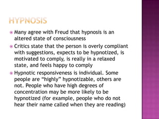 HypnosisMany agree with Freud that hypnosis is an altered state of consciousnessCritics state that the person is overly compliant with suggestions, expects to be hypnotized, is motivated to comply, is really in a relaxed state, and feels happy to complyHypnotic responsiveness is individual. Some people are “highly” hypnotizable, others are not. People who have high degrees of concentration may be more likely to be hypnotized (for example, people who do not hear their name called when they are reading)
