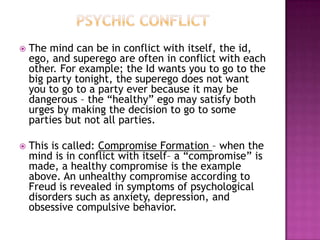 Psychic ConflictThe mind can be in conflict with itself, the id, ego, and superego are often in conflict with each other. For example; the Id wants you to go to the big party tonight, the superego does not want you to go to a party ever because it may be dangerous – the “healthy” ego may satisfy both urges by making the decision to go to some parties but not all parties.This is called: Compromise Formation – when the mind is in conflict with itself– a “compromise” is made, a healthy compromise is the example above. An unhealthy compromise according to Freud is revealed in symptoms of psychological disorders such as anxiety, depression, and obsessive compulsive behavior.