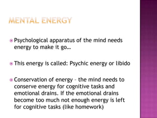Mental EnergyPsychological apparatus of the mind needs energy to make it go…This energy is called: Psychic energy or libidoConservation of energy – the mind needs to conserve energy for cognitive tasks and emotional drains. If the emotional drains become too much not enough energy is left for cognitive tasks (like homework)