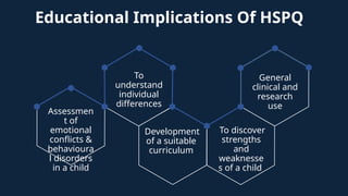 Educational Implications Of HSPQ
Assessmen
t of
emotional
conflicts &
behavioura
l disorders
in a child
To
understand
individual
differences
Development
of a suitable
curriculum
To discover
strengths
and
weaknesse
s of a child
General
clinical and
research
use
 