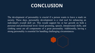 CONCLUSION
The development of personality is crucial if a person wants to leave a mark on
society. These days, personality development is a vital tool for enhancing an
individual's overall skill set. This would support his or her growth on both a
personal and professional level. Good grooming, speech, interpersonal skills, and
clothing sense are all components of a great personality. Additionally, having a
strong personality is essential for handling challenging circumstances.
 