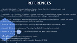 REFERENCES
1.Cherry, K. (2023, May 01). Personality: Definition, Theories, Traits & Types. Retrieved from Verywell Mind:
https://www.verywellmind.com/what-is-personality-2795416
2. Chourasiya, S. (2022, November 10). Meaning, Definition, Nature, and Types Of Personality. Retrieved from Samar Education:
https://www.samareducation.com/2022/06/meaning-definitions-nature-and-types-of-personality.html
3. Lim, A. G. (2023, November 18). Big Five Personality Traits: The 5 Factor Model Of Personality. Retrieved from Simply
Psychology: https://www.simplypsychology.org/big-five-personality.html
4. Mangal, S. (2007). Essentials Of Educational Psychology. New Delhi: Prentice Hall Of India Private Limited.
5. Mangal, S. (2016). Advanced Educational Psychology. New Delhi: PHI Learning Private Limited.
6. Vershney, R. (2017). Perspectives Of Educational Psychology. New Delhi: Agrawal Publishers.
Image Sources
1. https://www.verywellmind.com/what-is-personality-2795416
2. https://learn.g2.com/personality-tests-for-hiring
3. https://www.verywellmind.com/the-big-five-personality-dimensions-2795422
 