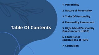 Table Of Contents
1. Personality
2. Nature of Personality
3. Traits Of Personality
4. Personality Assessment
5. High School Personality
Questionnaire (HSPQ)
6. Educational
Implications of HSPQ
7. Conclusion
 
