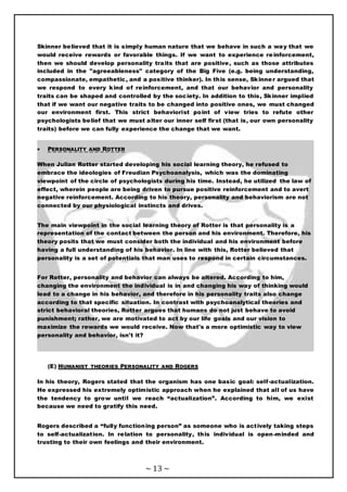 ~ 13 ~
Skinner believed that it is simply human nature that we behave in such a way that we
would receive rewards or favorable things. If we want to experience reinforcement,
then we should develop personality traits that are positive, such as those attributes
included in the "agreeableness" category of the Big Five (e.g. being understanding,
compassionate, empathetic, and a positive thinker). In this sense, Skinner argued that
we respond to every kind of reinforcement, and that our behavior and personality
traits can be shaped and controlled by the society. In addition to this, Skinner implied
that if we want our negative traits to be changed into positive ones, we must changed
our environment first. This strict behaviorist point of view tries to refute other
psychologists belief that we must alter our inner self first (that is, our own personality
traits) before we can fully experience the change that we want.
 PERSONALITY AND ROTTER
When Julian Rotter started developing his social learning theory, he refused to
embrace the ideologies of Freudian Psychoanalysis, which was the dominating
viewpoint of the circle of psychologists during his time. Instead, he utilized the law of
effect, wherein people are being driven to pursue positive reinforcement and to avert
negative reinforcement. According to his theory, personality and behaviorism are not
connected by our physiological instincts and drives.
The main viewpoint in the social learning theory of Rotter is that personality is a
representation of the contact between the person and his environment. Therefore, his
theory posits that we must consider both the individual and his environment before
having a full understanding of his behavior. In line with this, Rotter believed that
personality is a set of potentials that man uses to respond in certain circumstances.
For Rotter, personality and behavior can always be altered. According to him,
changing the environment the individual is in and changing his way of thinking would
lead to a change in his behavior, and therefore in his personality traits also change
according to that specific situation. In contrast with psychoanalytical theories and
strict behavioral theories, Rotter argues that humans do not just behave to avoid
punishment; rather, we are motivated to act by our life goals and our vision to
maximize the rewards we would receive. Now that's a more optimistic way to view
personality and behavior, isn't it?
(E) HUMANIST THEORIES PERSONALITY AND ROGERS
In his theory, Rogers stated that the organism has one basic goal: self-actualization.
He expressed his extremely optimistic approach when he explained that all of us have
the tendency to grow until we reach “actualization”. According to him, we exist
because we need to gratify this need.
Rogers described a “fully functioning person” as someone who is actively taking steps
to self-actualization. In relation to personality, this individual is open-minded and
trusting to their own feelings and their environment.
 