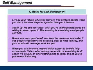 Self Management Live by your values, whatever they are. You confuse people when you don’t, because they can’t predict how you’ll behave.  Speak up! No one can “hear” what you’re thinking without you be willing to stand up for it. Mind-reading is something most people can’t do.  Honor your own good word, and keep the promises you make. If not, people eventually stop believing most of what you say, and your words will no longer work for you. When you ask for more responsibility, expect to be held fully accountable. This is what seizing ownership of something is all about; it’s usually an all or nothing kind of thing, and so you’ve got to treat it that way. 12 Rules for Self Management 