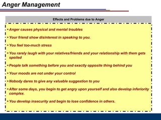 Anger Management Effects and Problems due to Anger Anger causes physical and mental troubles Your friend show disinterest in speaking to you. You feel too-much stress You rarely laugh with your relatives/friends and your relationship with them gets spoiled People talk something before you and exactly opposite thing behind you Your moods are not under your control Nobody dares to give any valuable suggestion to you After some days, you begin to get angry upon yourself and also develop inferiority complex. You develop insecurity and begin to lose confidence in others. 
