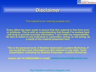 Disclaimer This material is for Learning purpose only. Every effort has been made to ensure that this material is free from error or problems. This is with an understanding that though I’ve worked hard and long to provide accurate information, I can’t take any responsibility for loss or action to any individual or corporation acting, or not acting, as a result of the material presented here. This is the personal work of Shabbar Suterwala’s Leaders Workshop. If you would like more information on this material or any other  book, presentation, workshop by Shabbar Suterwala – Leaders Workshop please call +91-9892225864 or email:  [email_address] 