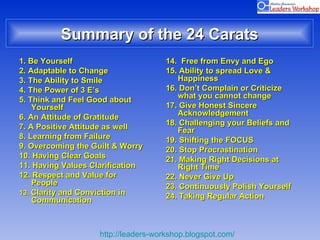 Summary of the 24 Carats 1. Be Yourself 2. Adaptable to Change 3. The Ability to Smile 4. The Power of 3 E’s 5. Think and Feel Good about Yourself 6. An Attitude of Gratitude 7. A Positive Attitude as well 8. Learning from Failure  9. Overcoming the Guilt & Worry 10. Having Clear Goals 11. Having Values Clarification 12. Respect and Value for People 13.  Clarity and Conviction in Communication 14.  Free from Envy and Ego  15. Ability to spread Love & Happiness 16. Don’t Complain or Criticize what you cannot change 17. Give Honest Sincere Acknowledgement  18. Challenging your Beliefs and Fear  19. Shifting the FOCUS  20. Stop Procrastination 21. Making Right Decisions at Right Time 22. Never Give Up 23. Continuously Polish Yourself 24. Taking Regular Action  