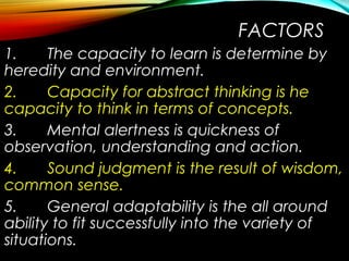 FACTORS
1. The capacity to learn is determine by
heredity and environment.
2. Capacity for abstract thinking is he
capacity to think in terms of concepts.
3. Mental alertness is quickness of
observation, understanding and action.
4. Sound judgment is the result of wisdom,
common sense.
5. General adaptability is the all around
ability to fit successfully into the variety of
situations.
 