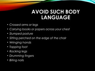 AVOID SUCH BODY
LANGUAGE
• Crossed arms or legs
• Carrying books or papers across your chest
• Slumped posture
• Sitting perched on the edge of the chair
• Wringing hands
• Tapping foot
• Rocking legs
• Drumming fingers
• Biting nails
 