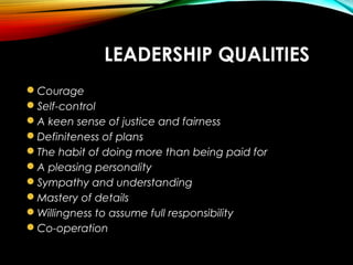 LEADERSHIP QUALITIES
Courage
Self-control
A keen sense of justice and fairness
Definiteness of plans
The habit of doing more than being paid for
A pleasing personality
Sympathy and understanding
Mastery of details
Willingness to assume full responsibility
Co-operation
 