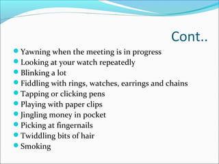 Cont.. 
Yawning when the meeting is in progress 
Looking at your watch repeatedly 
Blinking a lot 
Fiddling with rings, watches, earrings and chains 
Tapping or clicking pens 
Playing with paper clips 
Jingling money in pocket 
Picking at fingernails 
Twiddling bits of hair 
Smoking 
 
