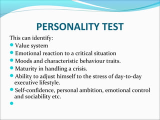 PERSONALITY TEST 
This can identify: 
Value system 
Emotional reaction to a critical situation 
Moods and characteristic behaviour traits. 
Maturity in handling a crisis. 
Ability to adjust himself to the stress of day-to-day 
executive lifestyle. 
Self-confidence, personal ambition, emotional control 
and sociability etc. 
 
 