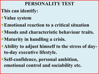 PERSONALITY TEST
This can identify:
Value system
Emotional reaction to a critical situation
Moods and characteristic behaviour traits.
Maturity in handling a crisis.
Ability to adjust himself to the stress of day-
to-day executive lifestyle.
Self-confidence, personal ambition,
emotional control and sociability etc.
 
