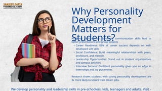 Why Personality
Development
Matters for
Students?
Academic Performance: Enhanced communication skills lead to
better presentations and group projects
• Career Readiness: 85% of career success depends on well-
developed soft skills
• Social Confidence: Build meaningful relationships with peers,
professors, and mentors
• Leadership Opportunities: Stand out in student organizations
and campus activities
• Interview Success: Confident personality gives you an edge in
internships and job placements
Research shows students with strong personality development are
3x more likely to secure their dream jobs.
We develop personality and leadership skills in pre-schoolers, kids, teenagers and adults. Visit -
 