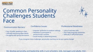 Common Personality
Challenges Students
Face
Communication Barriers:
• Fear of public speaking in class
• Difficulty expressing ideas clearly
• Struggling with group discussions
Confidence Issues:
• Imposter syndrome in academic settings
• Hesitation to participate in
extracurricular activities
• Social anxiety in networking events
Professional Readiness:
• Lack of interview skills
• Poor body language awareness
• Difficulty in self-presentation
If you recognize these challenges, personality coaching can be your game-changer.
We develop personality and leadership skills in pre-schoolers, kids, teenagers and adults. Visit -
 