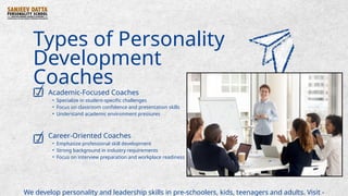 Types of Personality
Development
Coaches
Academic-Focused Coaches
• Specialize in student-specific challenges
• Focus on classroom confidence and presentation skills
• Understand academic environment pressures
Career-Oriented Coaches
• Emphasize professional skill development
• Strong background in industry requirements
• Focus on interview preparation and workplace readiness
We develop personality and leadership skills in pre-schoolers, kids, teenagers and adults. Visit -
 