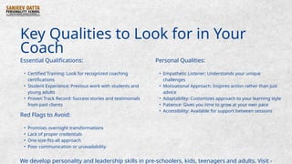 Key Qualities to Look for in Your
Coach
Essential Qualifications:
• Certified Training: Look for recognized coaching
certifications
• Student Experience: Previous work with students and
young adults
• Proven Track Record: Success stories and testimonials
from past clients
Personal Qualities:
• Empathetic Listener: Understands your unique
challenges
• Motivational Approach: Inspires action rather than just
advice
• Adaptability: Customizes approach to your learning style
• Patience: Gives you time to grow at your own pace
• Accessibility: Available for support between sessions
Red Flags to Avoid:
• Promises overnight transformations
• Lack of proper credentials
• One-size-fits-all approach
• Poor communication or unavailability
We develop personality and leadership skills in pre-schoolers, kids, teenagers and adults. Visit -
 
