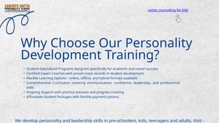 • Student-Specialized Programs designed specifically for academic and career success
• Certified Expert Coaches with proven track records in student development
• Flexible Learning Options - online, offline, and hybrid formats available
• Comprehensive Curriculum covering communication, confidence, leadership, and professional
skills
• Ongoing Support with practice sessions and progress tracking
• Affordable Student Packages with flexible payment options
Why Choose Our Personality
Development Training?
We develop personality and leadership skills in pre-schoolers, kids, teenagers and adults. Visit -
career counseling for kids
 