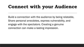 Connect with your Audience
Build a connection with the audience by being relatable,
Share personal anecdotes, express vulnerability, and
engage with the spectators. Creating a genuine
connection can make a lasting impression.
 