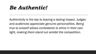 Be Authentic!
Authenticity is the key to leaving a lasting impact. Judges
and audiences appreciate genuine personalities. Being
true to oneself allows contestants to shine in their own
light, making them stand out amidst the competition.
 