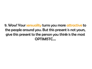 9. Wow! Your  sensuality  turns you more  attractive  to the people around you. But this present is not yours, give this present to the person you think is the most OPTIMISTC…. 