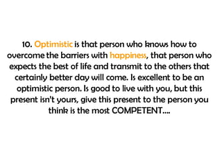10.  Optimistic  is that person who knows how to overcome the barriers with  happiness , that person who expects the best of life and transmit to the others that certainly better day will come. Is excellent to be an optimistic person. Is good to live with you, but this present isn’t yours, give this present to the person you think is the most COMPETENT…. 