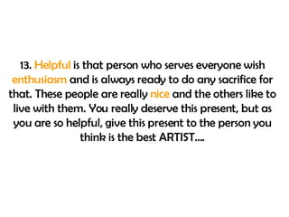 13.  Helpful  is that person who serves everyone wish  enthusiasm  and is always ready to do any sacrifice for that. These people are really  nice  and the others like to live with them. You really deserve this present, but as you are so helpful, give this present to the person you think is the best ARTIST…. 