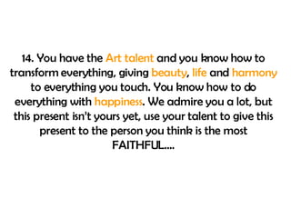 14. You have the  Art talent  and you know how to transform everything, giving  beauty ,  life  and  harmony  to everything you touch. You know how to do everything with  happiness . We admire you a lot, but this present isn’t yours yet, use your talent to give this present to the person you think is the most FAITHFUL…. 