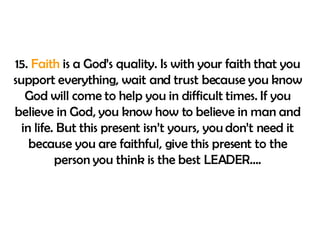 15.  Faith  is a God’s quality. Is with your faith that you support everything, wait and trust because you know God will come to help you in difficult times. If you believe in God, you know how to believe in man and in life. But this present isn’t yours, you don’t need it because you are faithful, give this present to the person you think is the best LEADER…. 