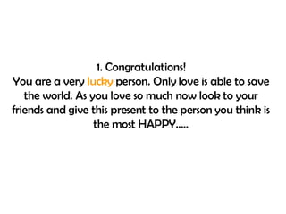 1. Congratulations! You are a very  lucky  person. Only love is able to save the world. As you love so much now look to your friends and give this present to the person you think is the most HAPPY….. 