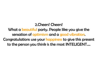 2. Cheers !  Cheers ! What a  beautiful  party. People like you give the sensation of  optimism  and a  good vibration . Congratulations use your  happiness  to give this present to the person you think is the most INTELIGENT…. 
