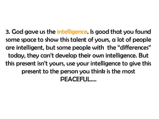 3. God gave us the  intelligence . Is good that you found some space to show this talent of yours, a lot of people are intelligent, but some people with  the “differences” today, they can’t develop their own intelligence. But this present isn’t yours, use your intelligence to give this present to the person you think is the most PEACEFUL…. 
