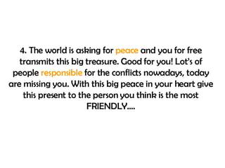 4. The world is asking for  peace  and you for free transmits this big treasure. Good for you! Lot’s of people  responsible  for the conflicts nowadays, today are missing you. With this big peace in your heart give this present to the person you think is the most FRIENDLY…. 