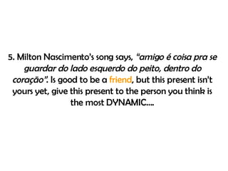 5. Milton Nascimento’s  song says ,  “amigo é coisa pra se guardar do lado esquerdo do peito, dentro do coração” .  Is good to be a  friend , but this present isn’t yours yet, give this present to the person you think is the most DYNAMIC…. 