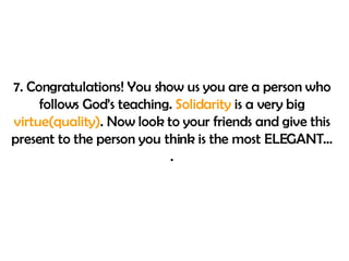 7. Congratulations!  You show us you are a person who follows God’s teaching.  Solidarity  is a very big  virtue(quality) . Now look to your friends and give this present to the person you think is the most ELEGANT…. 