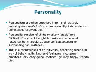 Personality
 Personalities are often described in terms of relatively
enduring personality traits such as sociability, independence,
dominance, reserved, etc..
 Personality consists of all the relatively “stable” and
“distinctive” styles of thought, behavior and emotional
response that characterize a person’s adaptations to
surrounding circumstances.
 Trait is a characteristic of an individual, describing a habitual
way of behaving, thinking, and feeling (shy, outgoing,
ambitious, lazy, easy-going, confident, grumpy, happy, friendly,
etc..
 