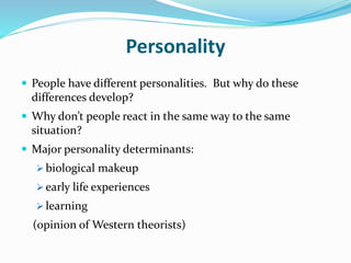Personality
 People have different personalities. But why do these
differences develop?
 Why don’t people react in the same way to the same
situation?
 Major personality determinants:
 biological makeup
 early life experiences
 learning
(opinion of Western theorists)
 