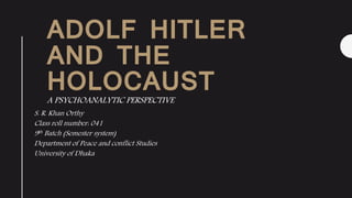 ADOLF HITLER
AND THE
HOLOCAUST
A PSYCHOANALYTIC PERSPECTIVE
S. R. Khan Orthy
Class roll number: 041
9th Batch (Semester system)
Department of Peace and conflict Studies
University of Dhaka
 