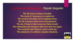 Oh ! How the world without a
The lift of joy in times of trouble.
The touch of innocence in a jaded era.
The word of wit when we’re weighted down.
The lift of humor when we’re heavyhearted.
The ray of hope to blow away our black clouds.
The enthusiasm and energy to start over and over again.
The creativity and charm to color a drab day.
The simplicity of a child in complex situations.
 