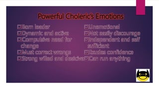 Powerful Choleric’s Emotions
Born leader
Dynamic and active
Compulsive need for
change
Must correct wrongs
Strong willed and desicive
Unemotional
Not easily discourage
Independent and self
sufficient
Exudes confidence
Can run anything
 