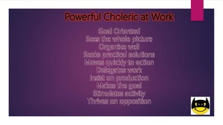 Powerful Choleric at Work
Goal Oriented
Sees the whole picture
Organize well
Seeks practical solutions
Moves quickly to action
Delegates work
Insist on production
Makes the goal
Stimulates activity
Thrives on opposition
 