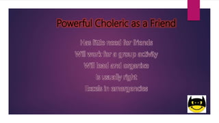 Powerful Choleric as a Friend
Has little need for friends
Will work for a group activity
Will lead and organize
Is usually right
Excels in emergencies
 
