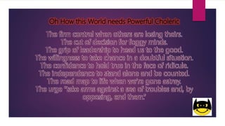 Oh How this World needs Powerful Choleric
The firm control when others are losing theirs.
The cut of decision for foggy minds.
The grip of leadership to head us to the good.
The willingness to take chance in a doubtful situation.
The confidence to hold true in the face of ridicule.
The independence to stand alone and be counted.
The road map to life when we’re gone astray.
The urge “take arms against a sea of troubles and, by
opposing, end them.”
 