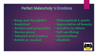 Perfect Melancholy ‘s Emotions
• Deep and thoughtful
• Analytical
• Serious and purposeful
• Genius prone
• Talented and creative
• Artistic or musical
• Philosophical & poetic
• Appreciative of beauty
• Sensitive to others
• Self-sacrificing
• Conscientious
• idealistic
 